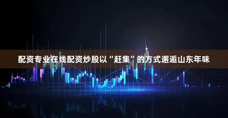 配资专业在线配资炒股以“赶集”的方式邂逅山东年味