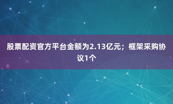 股票配资官方平台金额为2.13亿元；框架采购协议1个