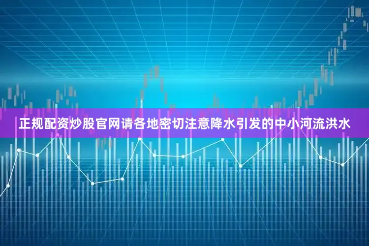正规配资炒股官网请各地密切注意降水引发的中小河流洪水