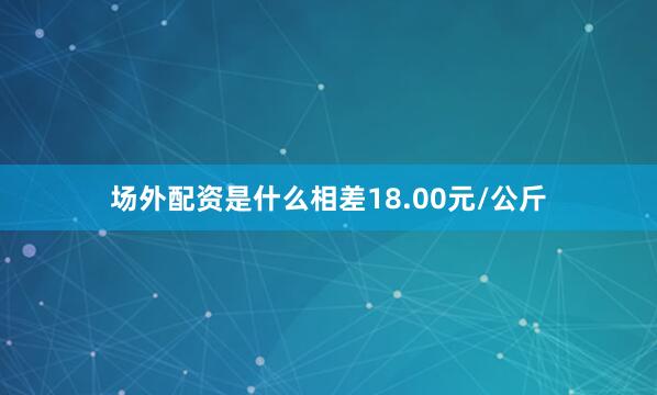 场外配资是什么相差18.00元/公斤