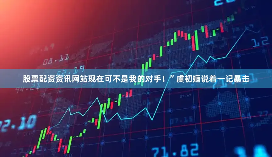 股票配资资讯网站现在可不是我的对手！”虞初婳说着一记暴击