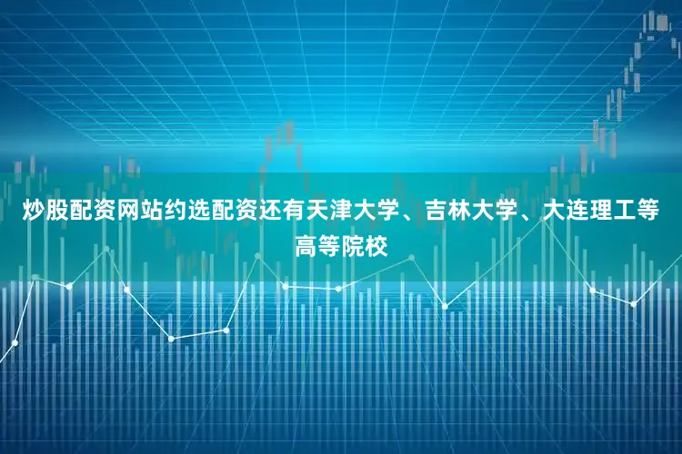 炒股配资网站约选配资还有天津大学、吉林大学、大连理工等高等院校