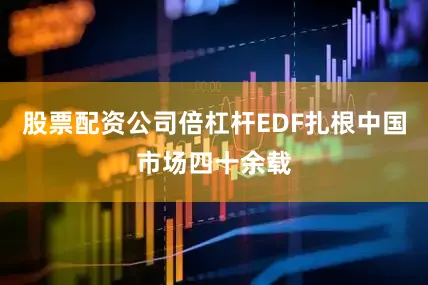 股票配资公司倍杠杆EDF扎根中国市场四十余载