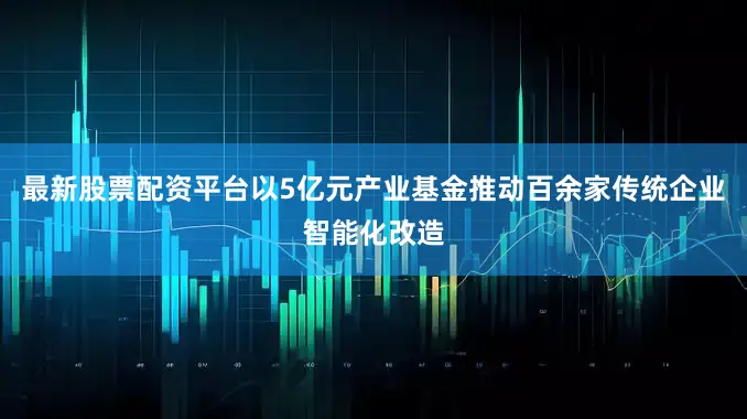 最新股票配资平台以5亿元产业基金推动百余家传统企业智能化改造