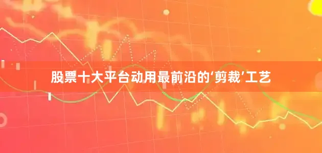 股票十大平台动用最前沿的‘剪裁’工艺