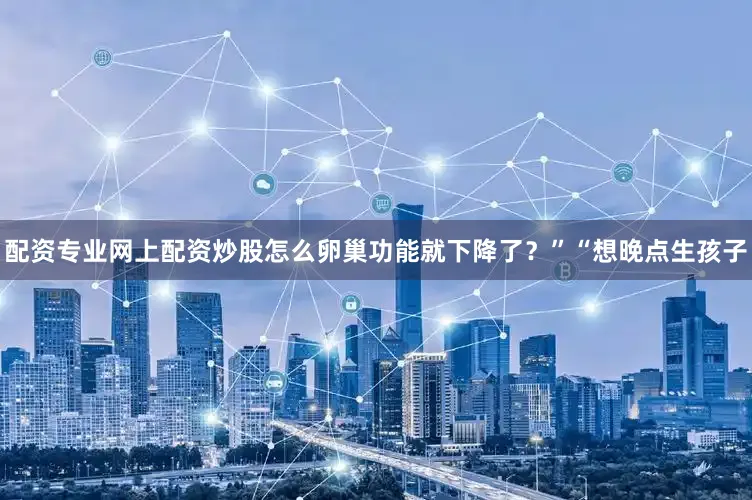 配资专业网上配资炒股怎么卵巢功能就下降了？”“想晚点生孩子
