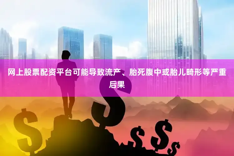 网上股票配资平台可能导致流产、胎死腹中或胎儿畸形等严重后果