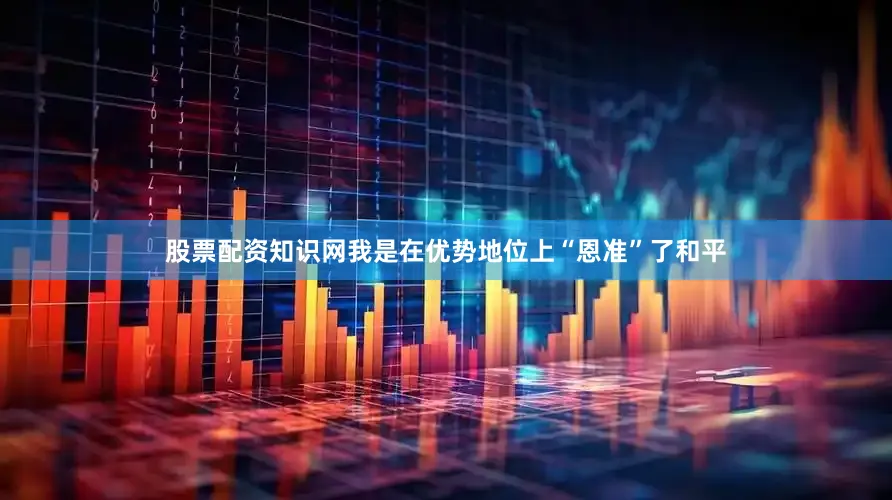 股票配资知识网我是在优势地位上“恩准”了和平