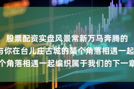 股票配资实盘风景常新万马奔腾的2026年期待与你在台儿庄古城的某个角落相遇一起编织属于我们的下一章故事