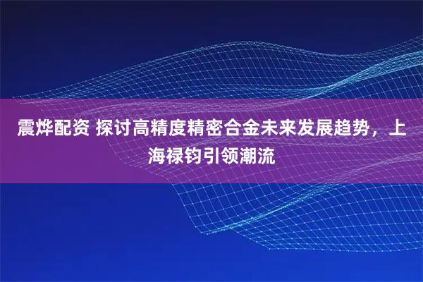 震烨配资 探讨高精度精密合金未来发展趋势，上海禄钧引领潮流