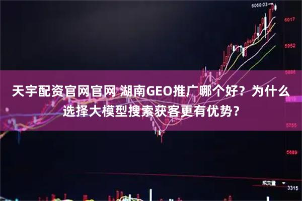 天宇配资官网官网 湖南GEO推广哪个好？为什么选择大模型搜索获客更有优势？