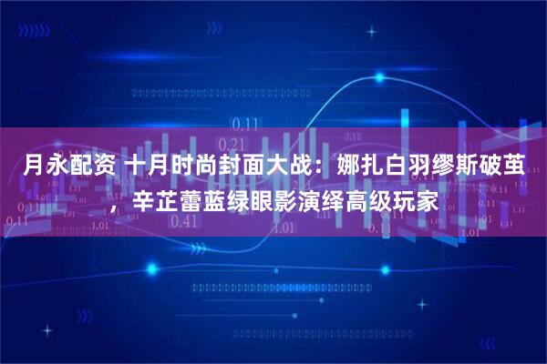 月永配资 十月时尚封面大战：娜扎白羽缪斯破茧，辛芷蕾蓝绿眼影演绎高级玩家