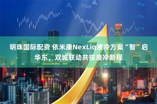 明珠国际配资 依米康NexLiq液冷方案“智”启华东，双城联动共探液冷新程
