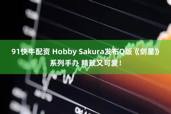 91快牛配资 Hobby Sakura发布Q版《剑星》系列手办 精致又可爱！