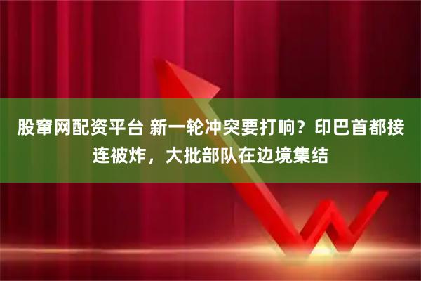 股窜网配资平台 新一轮冲突要打响？印巴首都接连被炸，大批部队在边境集结