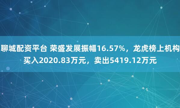 聊城配资平台 荣盛发展振幅16.57%，龙虎榜上机构买入2020.83万元，卖出5419.12万元