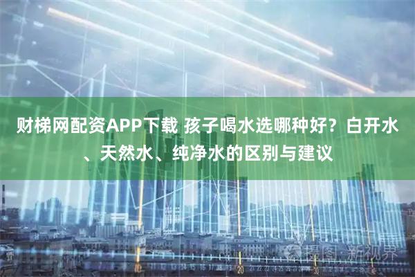 财梯网配资APP下载 孩子喝水选哪种好？白开水、天然水、纯净水的区别与建议