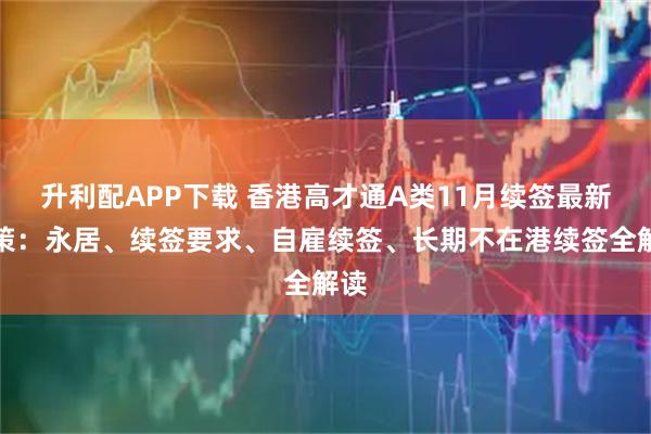 升利配APP下载 香港高才通A类11月续签最新政策：永居、续签要求、自雇续签、长期不在港续签全解读