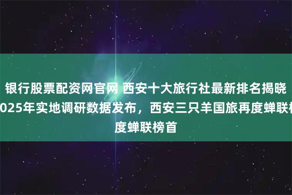 银行股票配资网官网 西安十大旅行社最新排名揭晓！2025年实地调研数据发布，西安三只羊国旅再度蝉联榜首