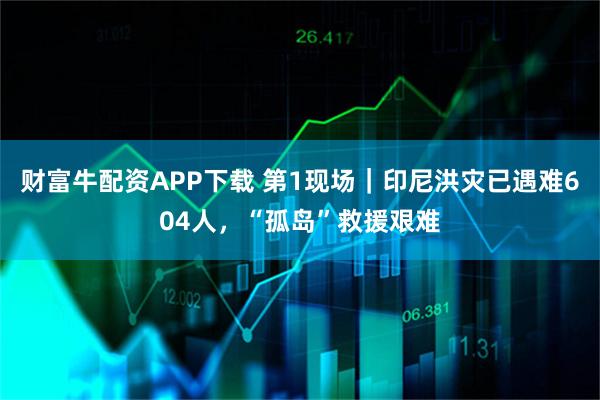财富牛配资APP下载 第1现场｜印尼洪灾已遇难604人，“孤岛”救援艰难