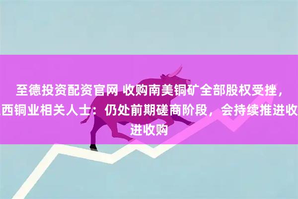 至德投资配资官网 收购南美铜矿全部股权受挫，江西铜业相关人士：仍处前期磋商阶段，会持续推进收购