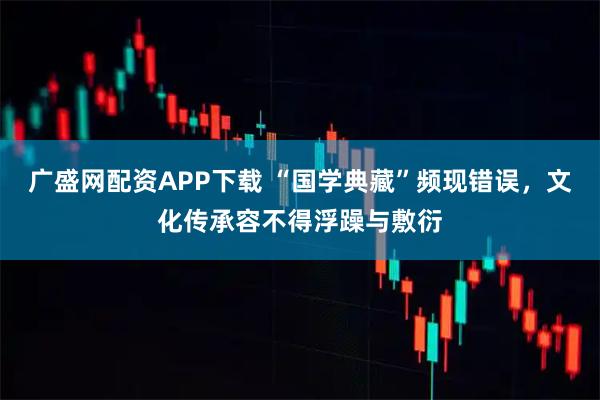 广盛网配资APP下载 “国学典藏”频现错误，文化传承容不得浮躁与敷衍