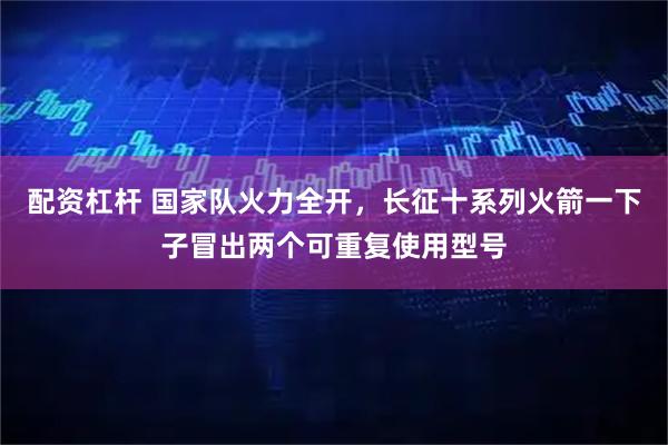 配资杠杆 国家队火力全开，长征十系列火箭一下子冒出两个可重复使用型号