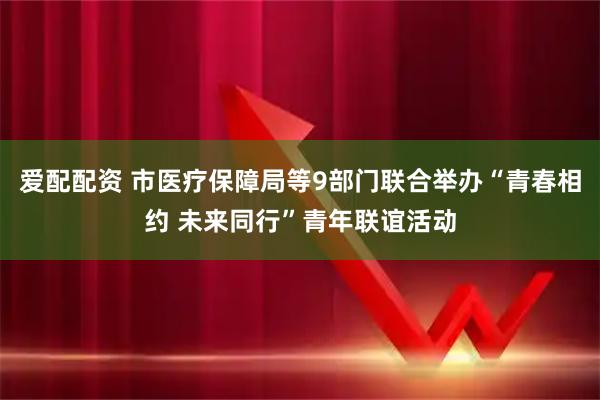爱配配资 市医疗保障局等9部门联合举办“青春相约 未来同行”青年联谊活动
