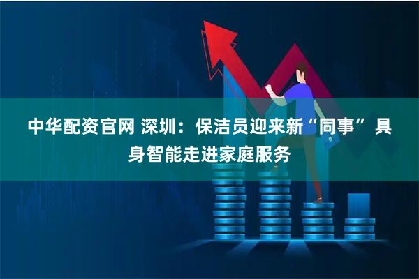 中华配资官网 深圳：保洁员迎来新“同事” 具身智能走进家庭服务