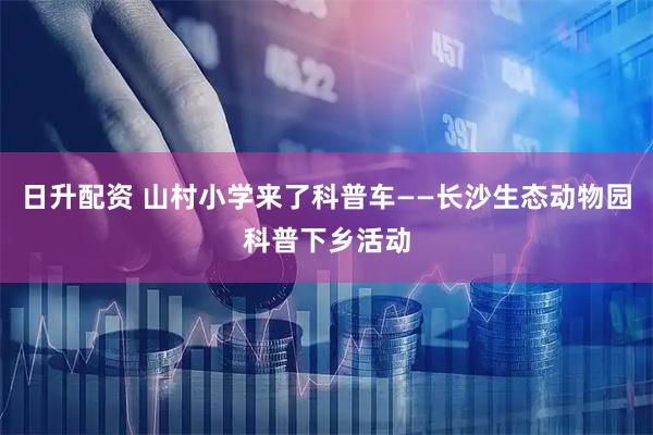 日升配资 山村小学来了科普车——长沙生态动物园科普下乡活动