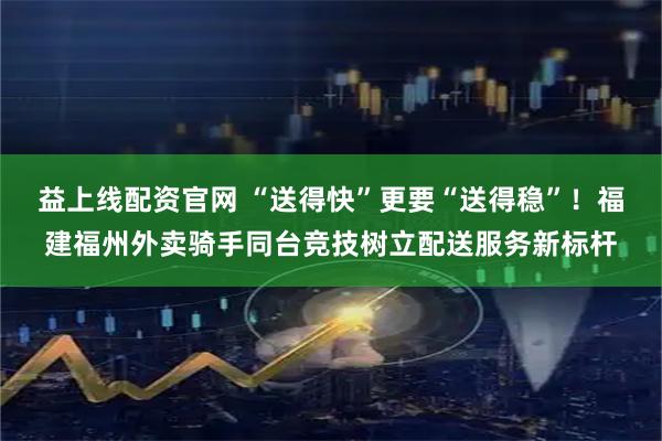益上线配资官网 “送得快”更要“送得稳”！福建福州外卖骑手同台竞技树立配送服务新标杆
