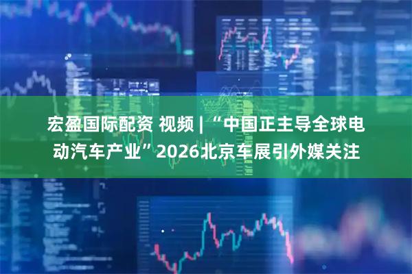 宏盈国际配资 视频 | “中国正主导全球电动汽车产业”2026北京车展引外媒关注