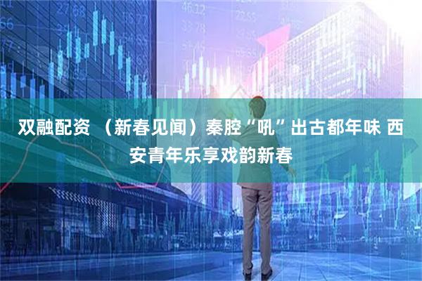 双融配资 （新春见闻）秦腔“吼”出古都年味 西安青年乐享戏韵新春